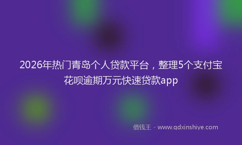 2026年热门青岛个人贷款平台，整理5个支付宝花呗逾期万元快速贷款app