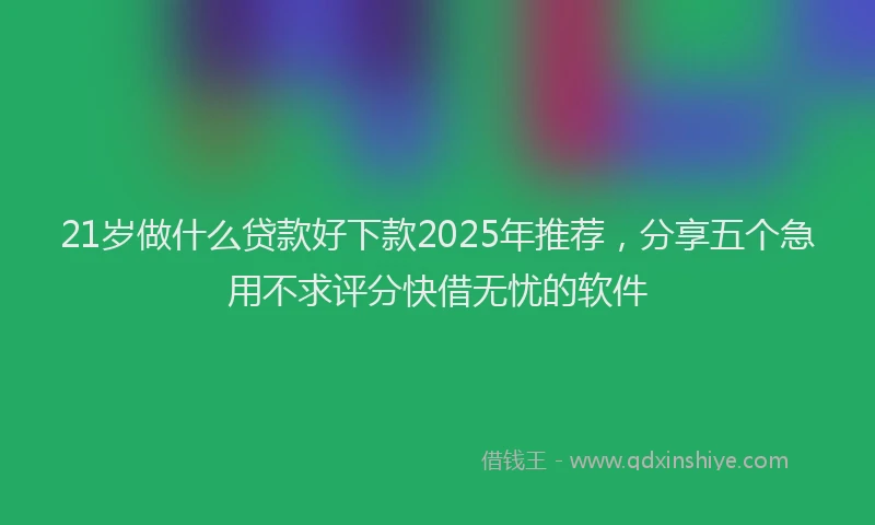 21岁做什么贷款好下款2025年推荐，分享五个急用不求评分快借无忧的软件
