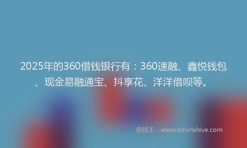 2025年的360借钱银行有：360速融、鑫悦钱包、现金易融通宝、抖享花、洋洋借呗等。