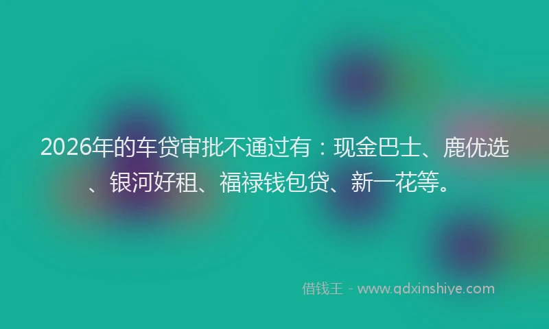 2026年的车贷审批不通过有：现金巴士、鹿优选、银河好租、福禄钱包贷、新一花等。