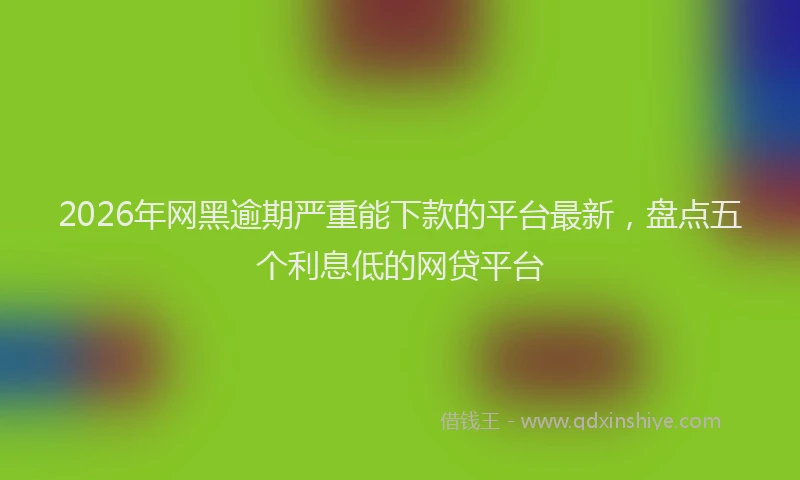 2026年网黑逾期严重能下款的平台最新，盘点五个利息低的网贷平台