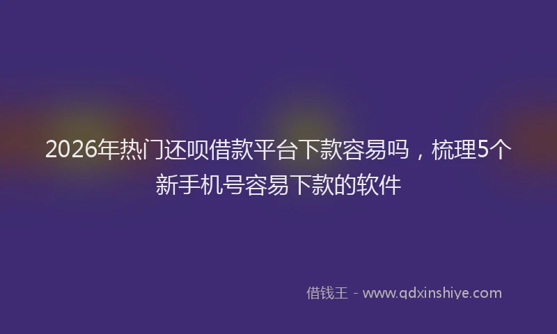2026年热门还呗借款平台下款容易吗,梳理5个新手机号容易下款的软件