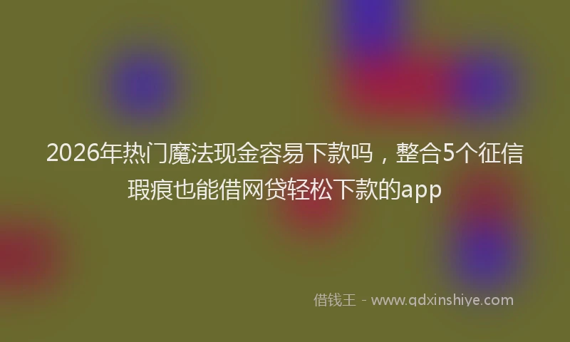2026年热门魔法现金容易下款吗，整合5个征信瑕疵也能借网贷轻松下款的app