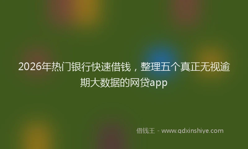 2026年热门银行快速借钱，整理五个真正无视逾期大数据的网贷app