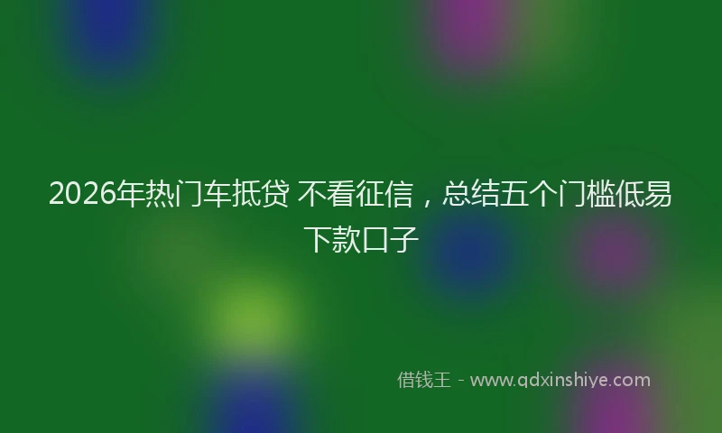 2026年热门车抵贷 不看征信，总结五个门槛低易下款口子
