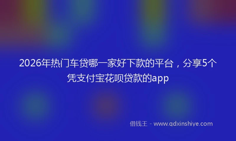 2026年热门车贷哪一家好下款的平台，分享5个凭支付宝花呗贷款的app