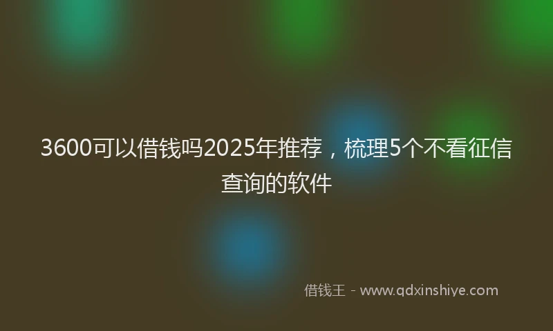 3600可以借钱吗2025年推荐,梳理5个不看征信查询的软件