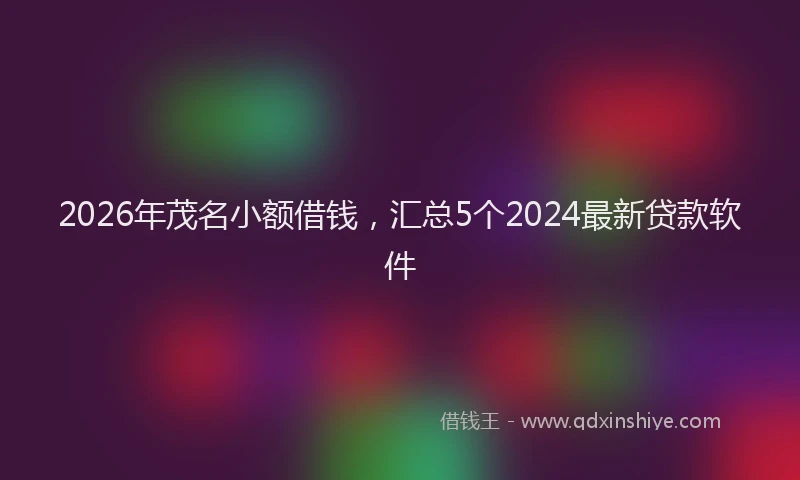 2026年茂名小额借钱，汇总5个2024最新贷款软件