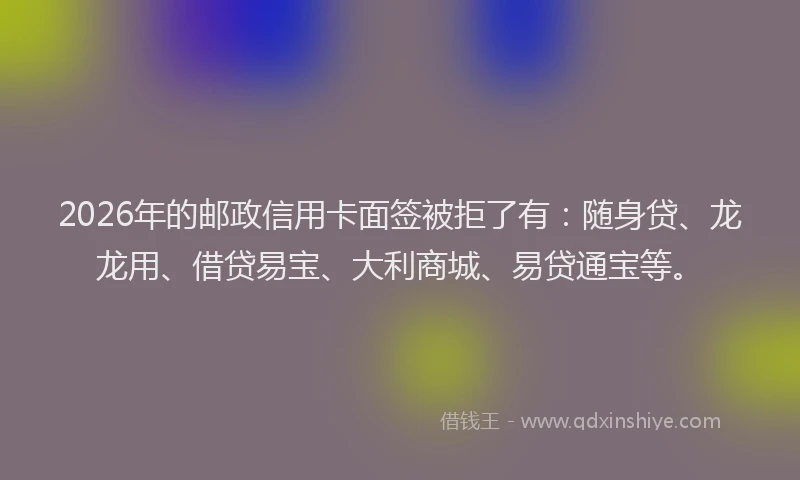 2026年的邮政信用卡面签被拒了有:随身贷、龙龙用、借贷易宝、大利商城、易贷通宝等。