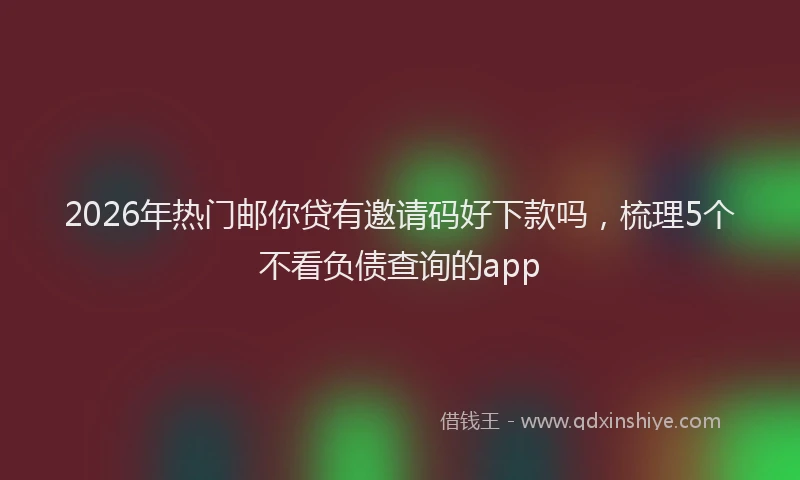 2026年热门邮你贷有邀请码好下款吗，梳理5个不看负债查询的app