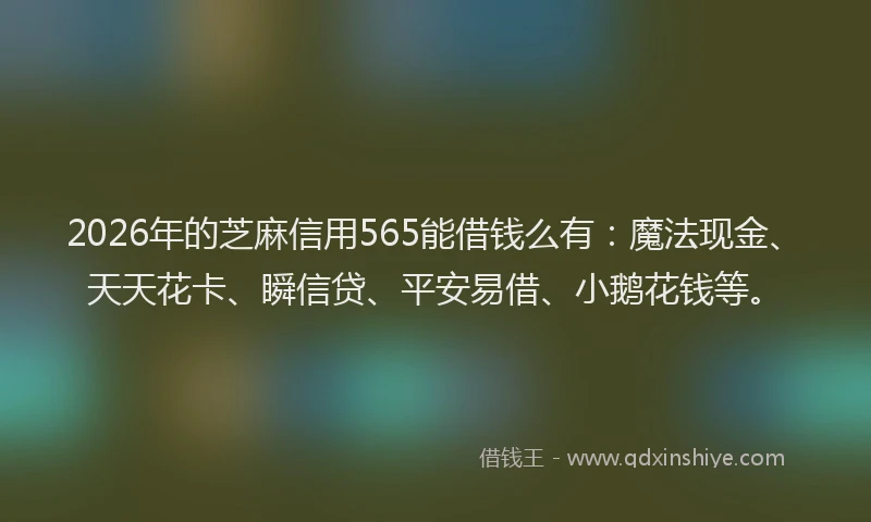 2026年的芝麻信用565能借钱么有：魔法现金、天天花卡、瞬信贷、平安易借、小鹅花钱等。