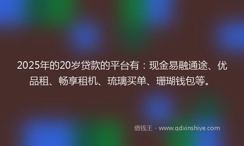 2025年的20岁贷款的平台有：现金易融通途、优品租、畅享租机、琉璃买单、珊瑚钱包等。