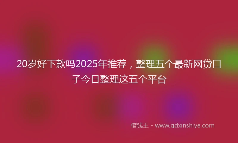 20岁好下款吗2025年推荐，整理五个最新网贷口子今日整理这五个平台