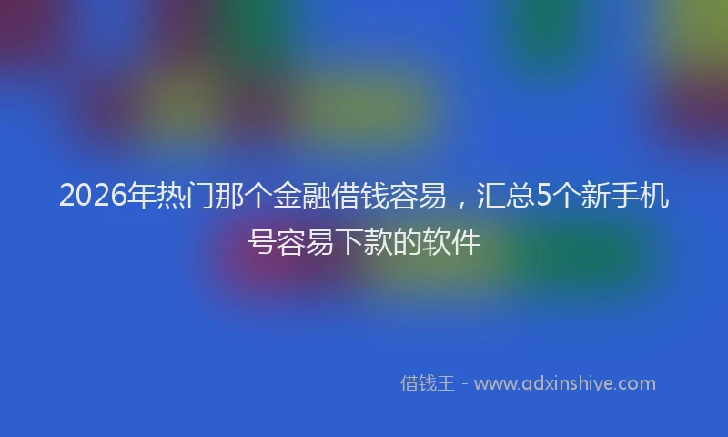 2026年热门那个金融借钱容易，汇总5个新手机号容易下款的软件