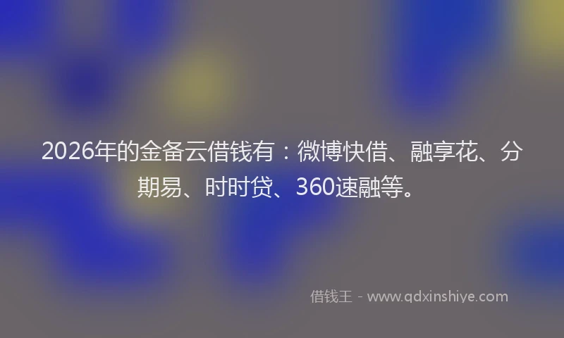 2026年的金备云借钱有:微博快借、融享花、分期易、时时贷、360速融等。