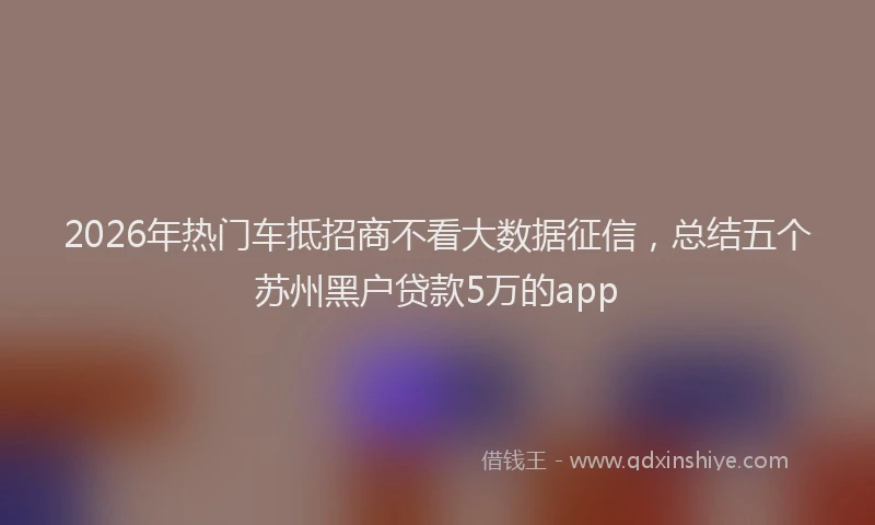 2026年热门车抵招商不看大数据征信，总结五个苏州黑户贷款5万的app
