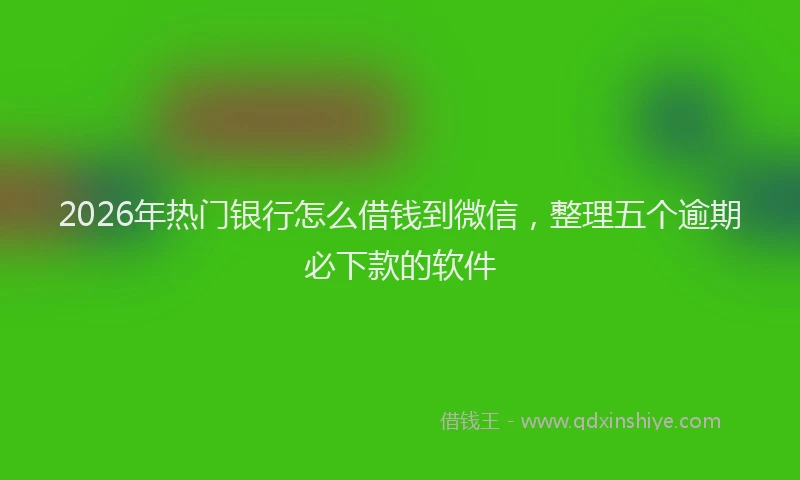 2026年热门银行怎么借钱到微信，整理五个逾期必下款的软件
