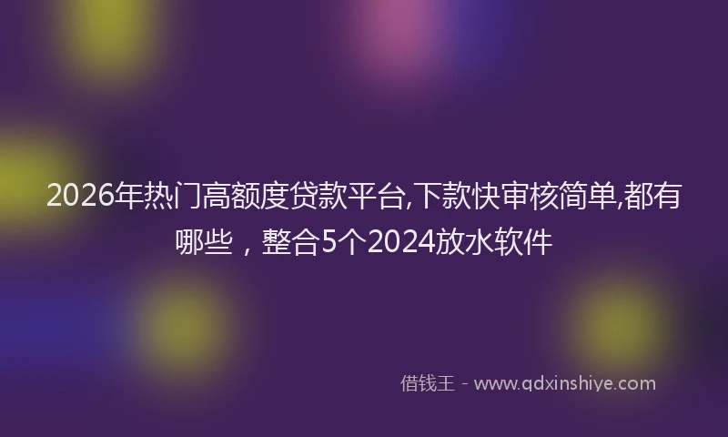 2026年热门高额度贷款平台,下款快审核简单,都有哪些，整合5个2024放水软件