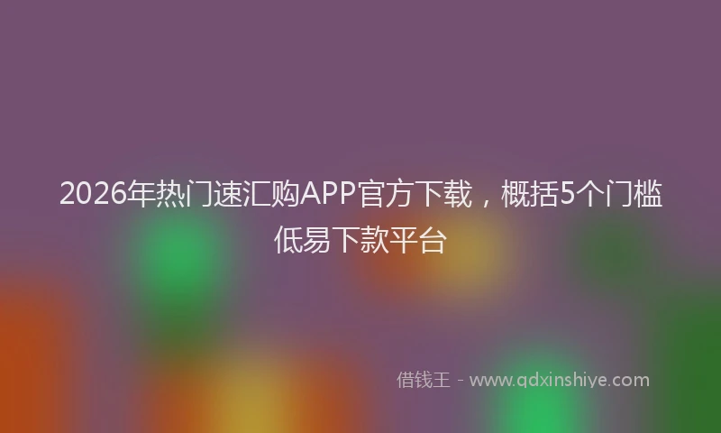 2026年热门速汇购APP官方下载，概括5个门槛低易下款平台