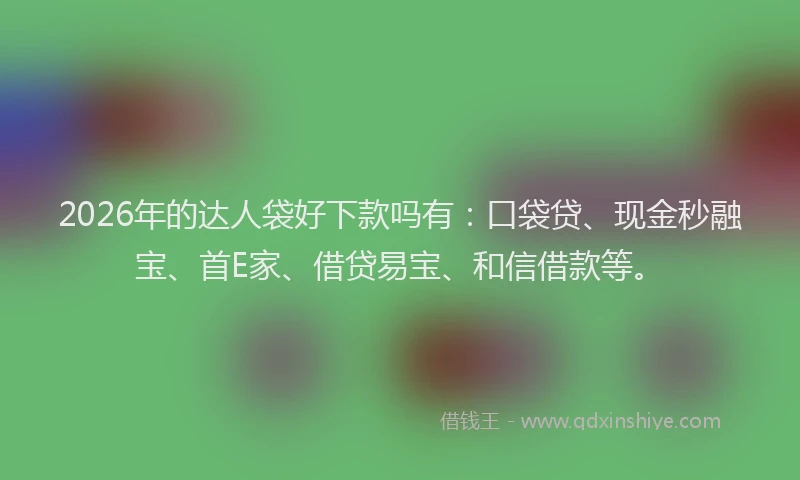 2026年的达人袋好下款吗有：口袋贷、现金秒融宝、首E家、借贷易宝、和信借款等。
