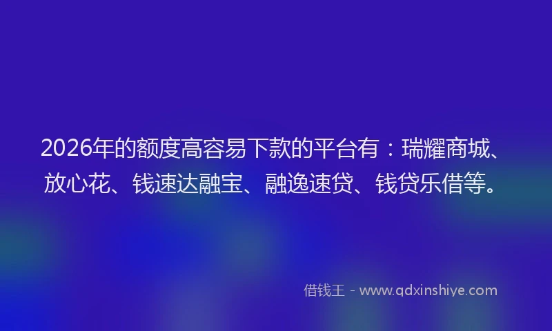 2026年的额度高容易下款的平台有：瑞耀商城、放心花、钱速达融宝、融逸速贷、钱贷乐借等。