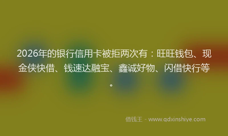 2026年的银行信用卡被拒两次有：旺旺钱包、现金侠快借、钱速达融宝、鑫诚好物、闪借快行等。
