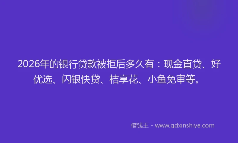 2026年的银行贷款被拒后多久有：现金直贷、好优选、闪银快贷、桔享花、小鱼免审等。