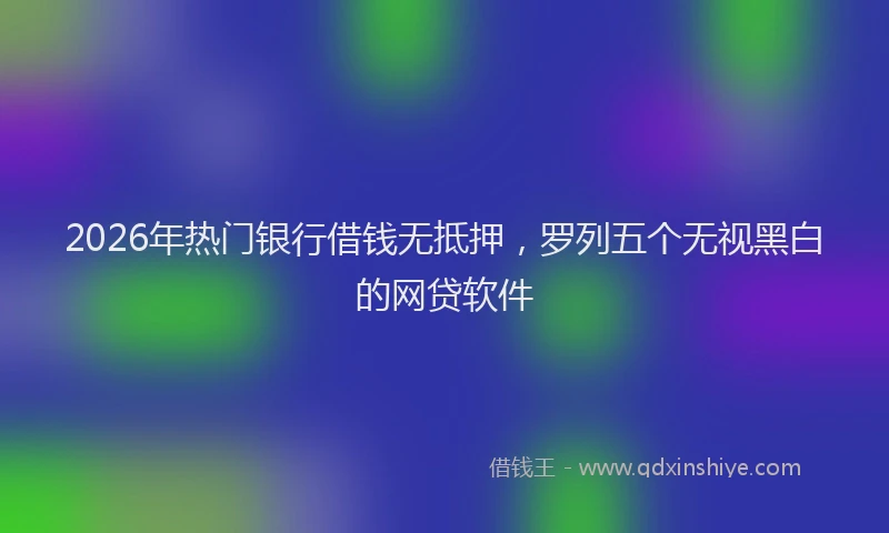 2026年热门银行借钱无抵押，罗列五个无视黑白的网贷软件
