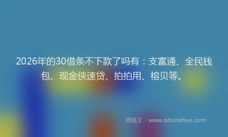 2026年的30借条不下款了吗有：支富通、全民钱包、现金侠速贷、拍拍用、榕贝等。