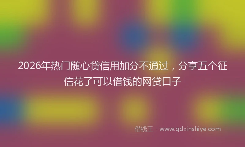 2026年热门随心贷信用加分不通过,分享五个征信花了可以借钱的网贷口子