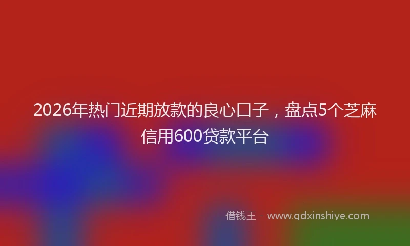 2026年热门近期放款的良心口子，盘点5个芝麻信用600贷款平台