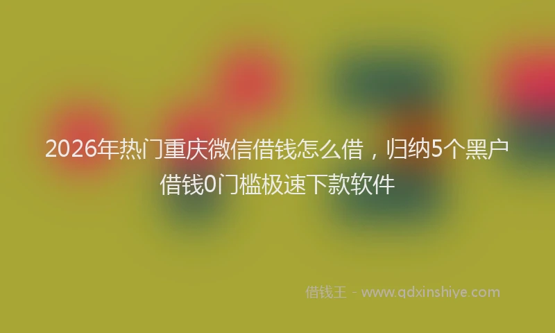 2026年热门重庆微信借钱怎么借，归纳5个黑户借钱0门槛极速下款软件