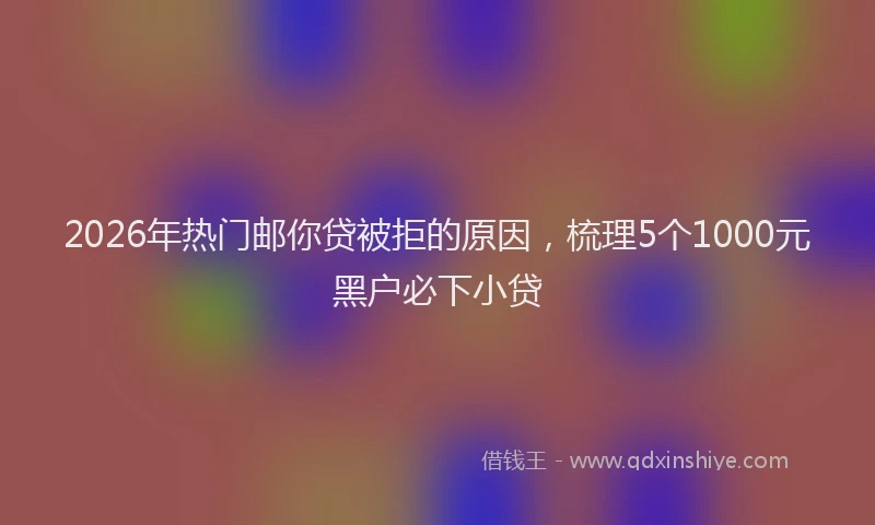 2026年热门邮你贷被拒的原因,梳理5个1000元黑户必下小贷