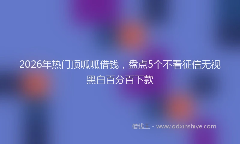 2026年热门顶呱呱借钱，盘点5个不看征信无视黑白百分百下款