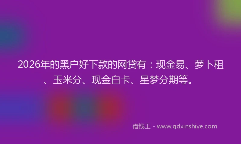 2026年的黑户好下款的网贷有：现金易、萝卜租、玉米分、现金白卡、星梦分期等。