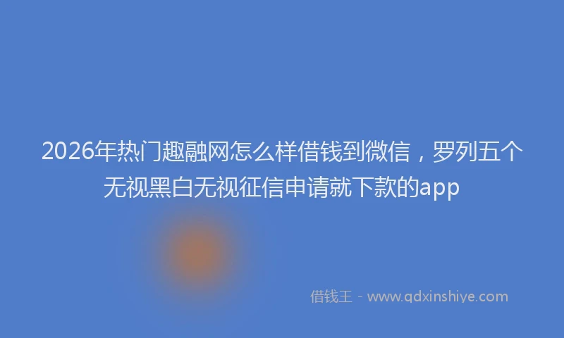 2026年热门趣融网怎么样借钱到微信，罗列五个无视黑白无视征信申请就下款的app