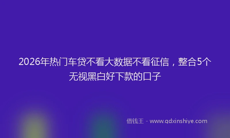 2026年热门车贷不看大数据不看征信，整合5个无视黑白好下款的口子