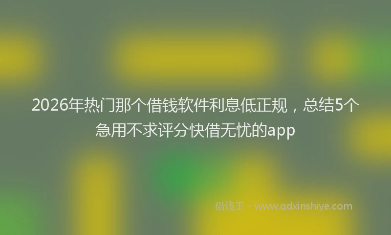 2026年热门那个借钱软件利息低正规，总结5个急用不求评分快借无忧的app