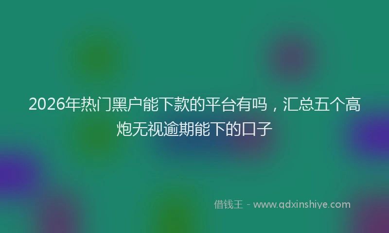 2026年热门黑户能下款的平台有吗，汇总五个高炮无视逾期能下的口子