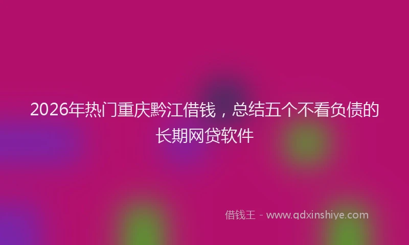2026年热门重庆黔江借钱，总结五个不看负债的长期网贷软件