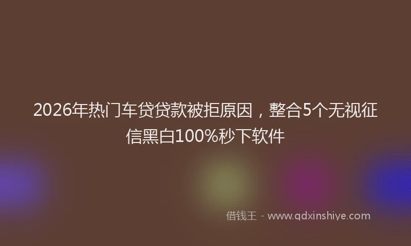 2026年热门车贷贷款被拒原因，整合5个无视征信黑白100%秒下软件