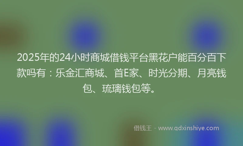 2025年的24小时商城借钱平台黑花户能百分百下款吗有：乐金汇商城、首E家、时光分期、月亮钱包、琉璃钱包等。