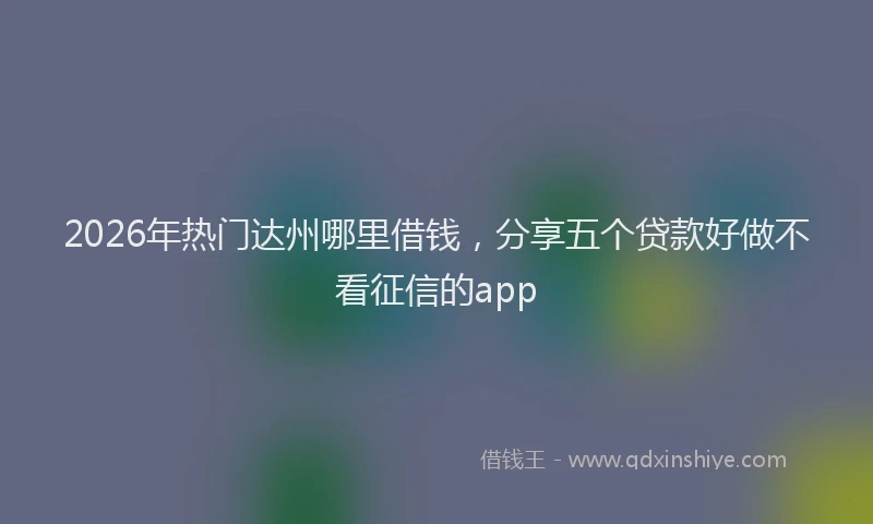 2026年热门达州哪里借钱,分享五个贷款好做不看征信的app