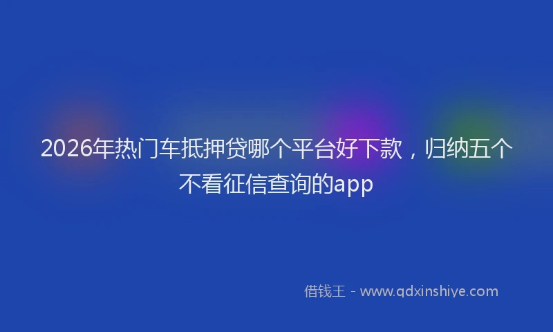 2026年热门车抵押贷哪个平台好下款，归纳五个不看征信查询的app