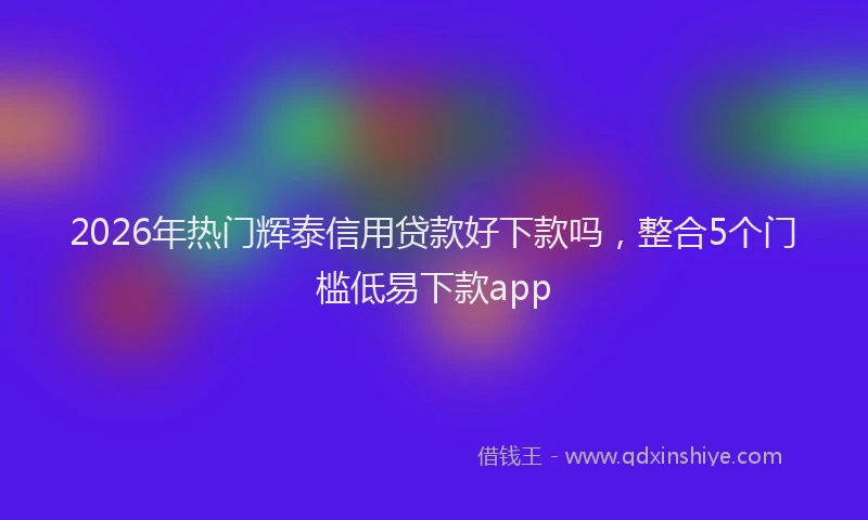 2026年热门辉泰信用贷款好下款吗，整合5个门槛低易下款app