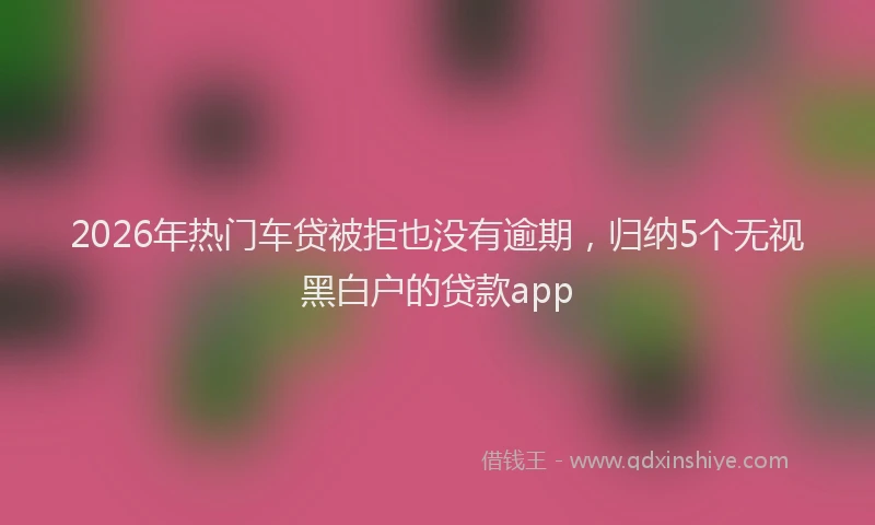 2026年热门车贷被拒也没有逾期，归纳5个无视黑白户的贷款app