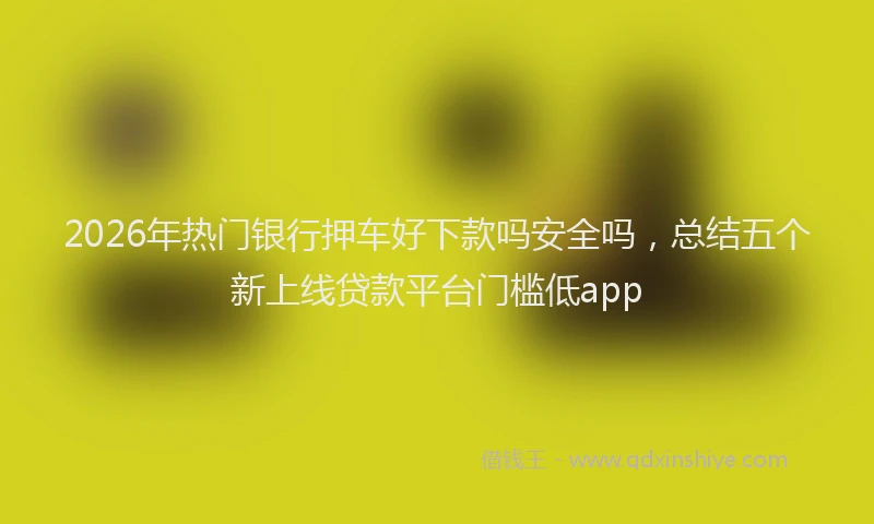 2026年热门银行押车好下款吗安全吗，总结五个新上线贷款平台门槛低app