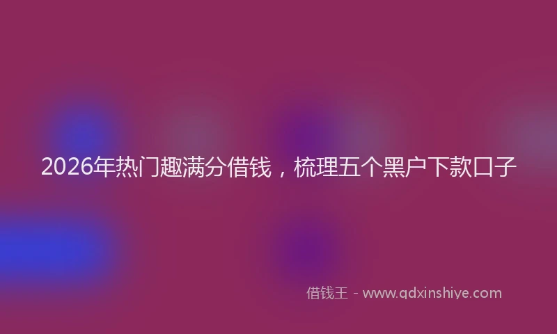 2026年热门趣满分借钱，梳理五个黑户下款口子