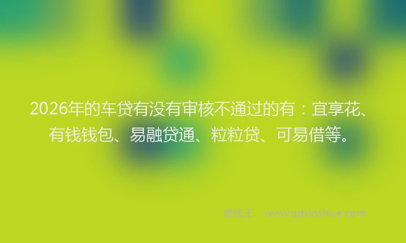 2026年的车贷有没有审核不通过的有：宜享花、有钱钱包、易融贷通、粒粒贷、可易借等。
