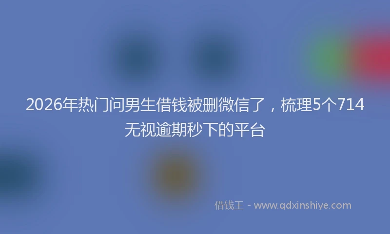 2026年热门问男生借钱被删微信了，梳理5个714无视逾期秒下的平台